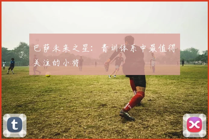 巴萨未来之星:青训体系中最值得关注的小将