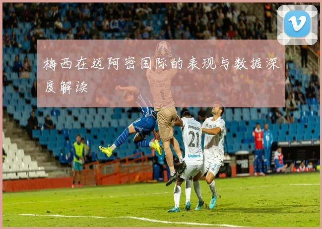 梅西在迈阿密国际的表现与数据深度解读